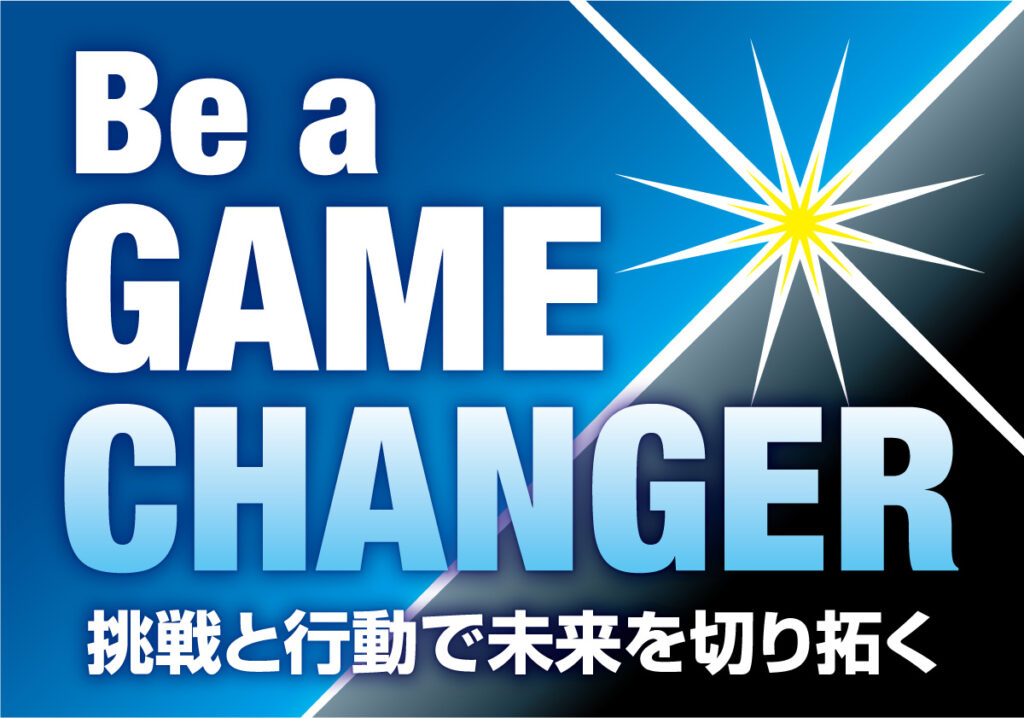 Be a Game Changer
～挑戦と行動で未来を切り拓く～